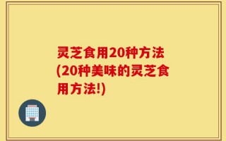 灵芝食用20种方法 (20种美味的灵芝食用方法!)