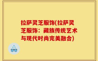 拉萨灵芝服饰(拉萨灵芝服饰：藏族传统艺术与现代时尚完美融合)