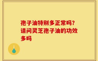孢子油特别多正常吗？请问灵芝孢子油的功效多吗