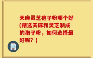 天麻灵芝孢子粉哪个好(精选天麻和灵芝制成的孢子粉，如何选择最好呢？)