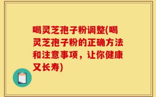 喝灵芝孢子粉调整(喝灵芝孢子粉的正确方法和注意事项，让你健康又长寿)