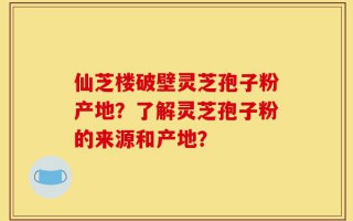仙芝楼破壁灵芝孢子粉产地？了解灵芝孢子粉的来源和产地？