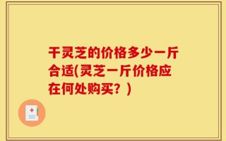 干灵芝的价格多少一斤合适(灵芝一斤价格应在何处购买？)