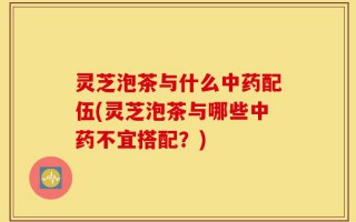 灵芝泡茶与什么中药配伍(灵芝泡茶与哪些中药不宜搭配？)