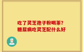 吃了灵芝孢子粉喝茶？糖尿病吃灵芝配什么好