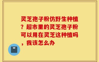 灵芝孢子粉仿野生种植？超市里的灵芝孢子粉可以用在灵芝这种植吗，我该怎么办