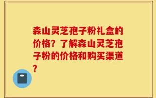 森山灵芝孢子粉礼盒的价格？了解森山灵芝孢子粉的价格和购买渠道？