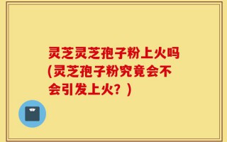 灵芝灵芝孢子粉上火吗(灵芝孢子粉究竟会不会引发上火？)