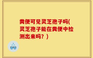 粪便可见灵芝孢子吗(灵芝孢子能在粪便中检测出来吗？)
