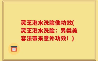 灵芝泡水洗脸他功效(灵芝泡水洗脸：另类美容法带来意外功效！)
