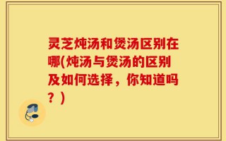 灵芝炖汤和煲汤区别在哪(炖汤与煲汤的区别及如何选择，你知道吗？)