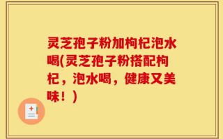灵芝孢子粉加枸杞泡水喝(灵芝孢子粉搭配枸杞，泡水喝，健康又美味！)