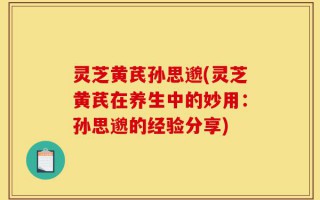 灵芝黄芪孙思邈(灵芝黄芪在养生中的妙用：孙思邈的经验分享)