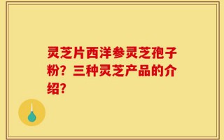 灵芝片西洋参灵芝孢子粉？三种灵芝产品的介绍？