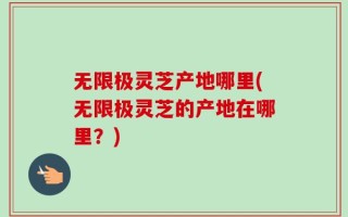 无限极灵芝产地哪里(无限极灵芝的产地在哪里？)