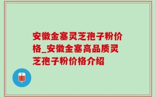 安徽金塞灵芝孢子粉价格_安徽金塞高品质灵芝孢子粉价格介绍
