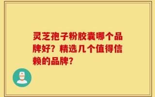 灵芝孢子粉胶囊哪个品牌好？精选几个值得信赖的品牌？