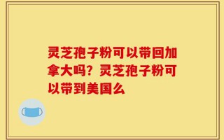 灵芝孢子粉可以带回加拿大吗？灵芝孢子粉可以带到美国么
