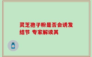 灵芝孢子粉是否会诱发结节 专家解读其