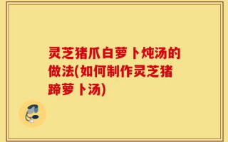 灵芝猪爪白萝卜炖汤的做法(如何制作灵芝猪蹄萝卜汤)