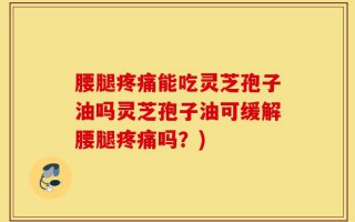腰腿疼痛能吃灵芝孢子油吗灵芝孢子油可缓解腰腿疼痛吗？)