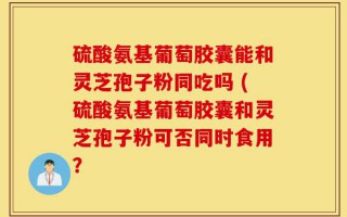硫酸氨基葡萄胶囊能和灵芝孢子粉同吃吗 (硫酸氨基葡萄胶囊和灵芝孢子粉可否同时食用？
