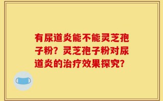 有尿道炎能不能灵芝孢子粉？灵芝孢子粉对尿道炎的治疗效果探究？
