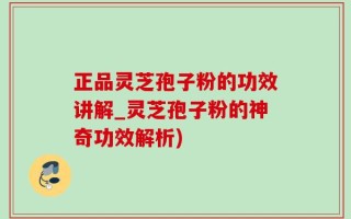 正品灵芝孢子粉的功效讲解_灵芝孢子粉的神奇功效解析)