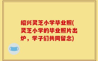 绍兴灵芝小学毕业照(灵芝小学的毕业照片出炉，学子们共同留念)