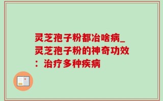 灵芝孢子粉都冶啥病_灵芝孢子粉的神奇功效：治疗多种疾病
