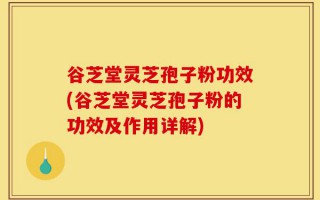 谷芝堂灵芝孢子粉功效(谷芝堂灵芝孢子粉的功效及作用详解)