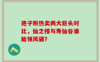 孢子粉热卖两大巨头对比，仙之楼与寿仙谷谁能领风骚？