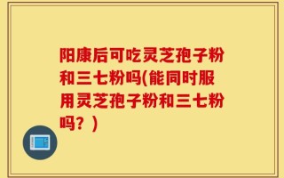 阳康后可吃灵芝孢子粉和三七粉吗(能同时服用灵芝孢子粉和三七粉吗？)