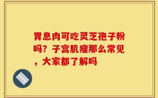 胃息肉可吃灵芝孢子粉吗？子宫肌瘤那么常见，大家都了解吗
