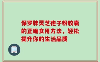 保罗牌灵芝孢子粉胶囊的正确食用方法，轻松提升你的生活品质