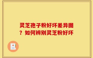 灵芝孢子粉好坏差异图？如何辨别灵芝粉好坏
