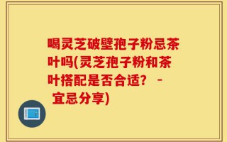 喝灵芝破壁孢子粉忌茶叶吗(灵芝孢子粉和茶叶搭配是否合适？ - 宜忌分享)