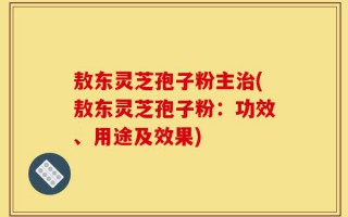 敖东灵芝孢子粉主治(敖东灵芝孢子粉：功效、用途及效果)