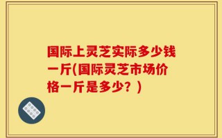 国际上灵芝实际多少钱一斤(国际灵芝市场价格一斤是多少？)