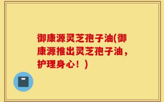御康源灵芝孢子油(御康源推出灵芝孢子油，护理身心！)