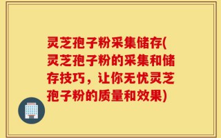 灵芝孢子粉采集储存(灵芝孢子粉的采集和储存技巧，让你无忧灵芝孢子粉的质量和效果)