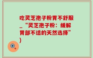 吃灵芝孢子粉胃不舒服_“灵芝孢子粉：缓解胃部不适的天然选择”)