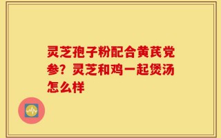 灵芝孢子粉配合黄芪党参？灵芝和鸡一起煲汤怎么样