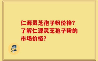 仁源灵芝孢子粉价格？了解仁源灵芝孢子粉的市场价格？