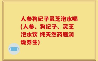 人参狗纪子灵芝泡水喝(人参、狗纪子、灵芝泡水饮 纯天然药膳润燥养生)