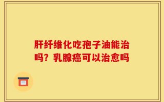 肝纤维化吃孢子油能治吗？乳腺癌可以治愈吗