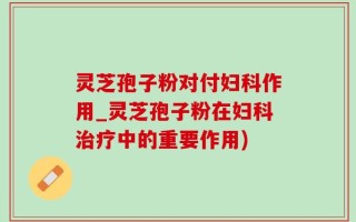 灵芝孢子粉对付妇科作用_灵芝孢子粉在妇科治疗中的重要作用)