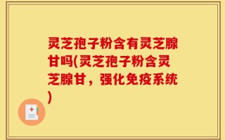 灵芝孢子粉含有灵芝腺甘吗(灵芝孢子粉含灵芝腺甘，强化免疫系统)