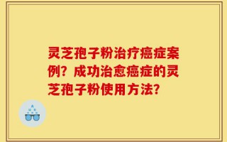 灵芝孢子粉治疗癌症案例？成功治愈癌症的灵芝孢子粉使用方法？