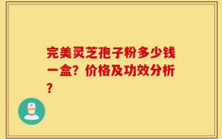 完美灵芝孢子粉多少钱一盒？价格及功效分析？